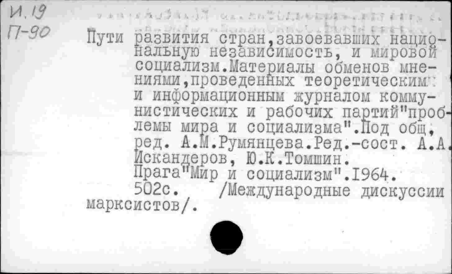 ﻿П-90
Пути развития стран,завоевавших национальную независимость, и мировой социализм.Материалы обменов мнениями ,проведенных теоретическим:: и информационным журналом коммунистических и рабочих партий”проб> лемы мира и социализма”.Под общ, ред. А.М.Румянцева.Ред.-сост. А.А Искандеров, Ю.К.Томшин. Прага"Мир и социализм".1964.
502с. /Международные дискуссии марксистов/.